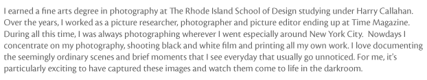 I earned a fine arts degree in photography at Rhode Island School of Design studying under Harry Callahan. Over the years, I worked as a picture researcher, photographer and picture editor ending up at Time Magazine. During all this time, I was always photographing wherever I went especially around New York City. Nowadays I concentrate on my photography, shooting black and white film and printing all my own work. I love documenting the seemingly ordinary scenes and brief moments that I see everyday that usually go unnoticed. For me, it's particularly exciting to have captured these images and watch them come to life in the darkroom. I can be emailed at susan@susankuhlman.com.